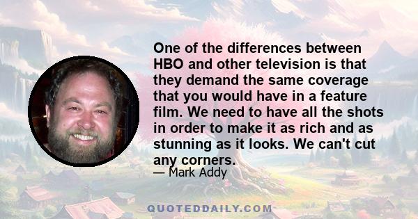 One of the differences between HBO and other television is that they demand the same coverage that you would have in a feature film. We need to have all the shots in order to make it as rich and as stunning as it looks. 