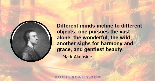 Different minds incline to different objects; one pursues the vast alone, the wonderful, the wild; another sighs for harmony and grace, and gentlest beauty.