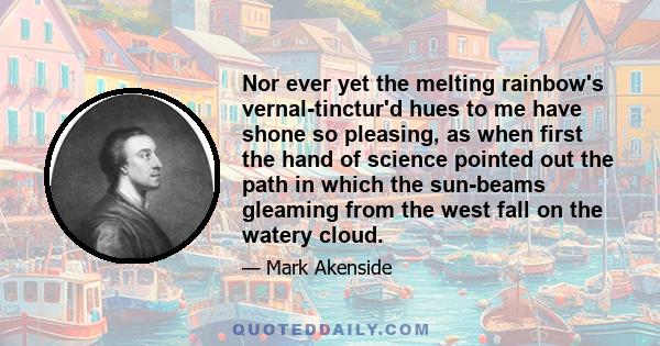 Nor ever yet the melting rainbow's vernal-tinctur'd hues to me have shone so pleasing, as when first the hand of science pointed out the path in which the sun-beams gleaming from the west fall on the watery cloud.