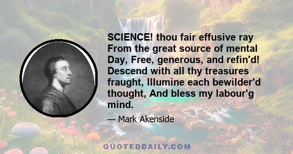 SCIENCE! thou fair effusive ray From the great source of mental Day, Free, generous, and refin'd! Descend with all thy treasures fraught, Illumine each bewilder'd thought, And bless my labour'g mind.