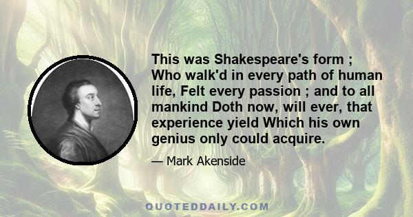 This was Shakespeare's form ; Who walk'd in every path of human life, Felt every passion ; and to all mankind Doth now, will ever, that experience yield Which his own genius only could acquire.