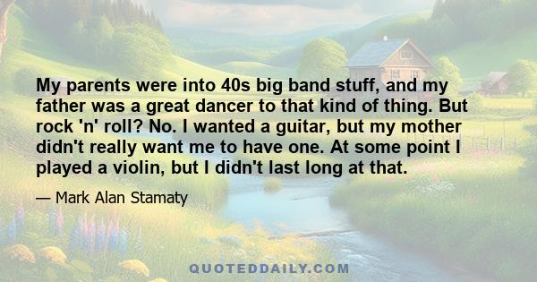 My parents were into 40s big band stuff, and my father was a great dancer to that kind of thing. But rock 'n' roll? No. I wanted a guitar, but my mother didn't really want me to have one. At some point I played a