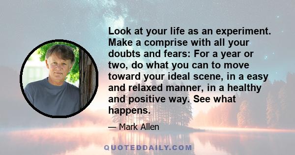 Look at your life as an experiment. Make a comprise with all your doubts and fears: For a year or two, do what you can to move toward your ideal scene, in a easy and relaxed manner, in a healthy and positive way. See