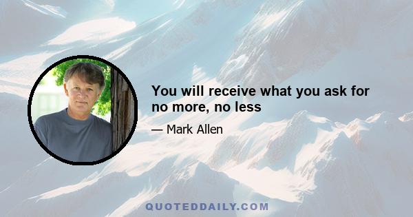 You will receive what you ask for no more, no less