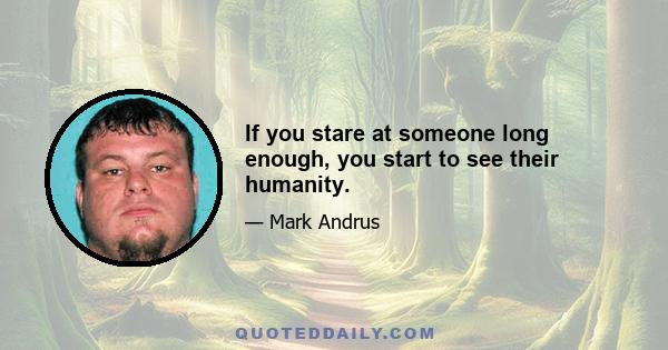 If you stare at someone long enough, you start to see their humanity.