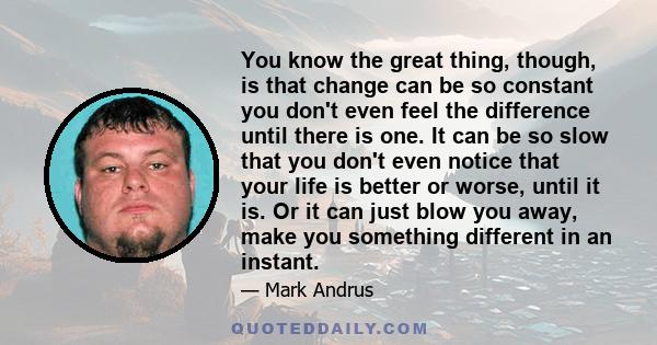 You know the great thing, though, is that change can be so constant you don't even feel the difference until there is one. It can be so slow that you don't even notice that your life is better or worse, until it is. Or