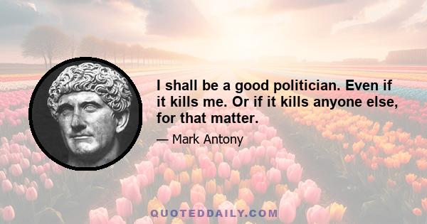 I shall be a good politician. Even if it kills me. Or if it kills anyone else, for that matter.