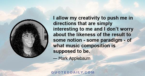 I allow my creativity to push me in directions that are simply interesting to me and I don’t worry about the likeness of the result to some notion - some paradigm - of what music composition is supposed to be.