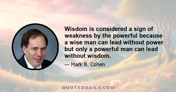 Wisdom is considered a sign of weakness by the powerful because a wise man can lead without power but only a powerful man can lead without wisdom.