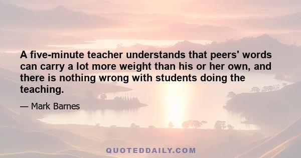 A five-minute teacher understands that peers' words can carry a lot more weight than his or her own, and there is nothing wrong with students doing the teaching.