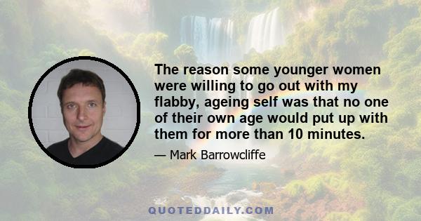 The reason some younger women were willing to go out with my flabby, ageing self was that no one of their own age would put up with them for more than 10 minutes.