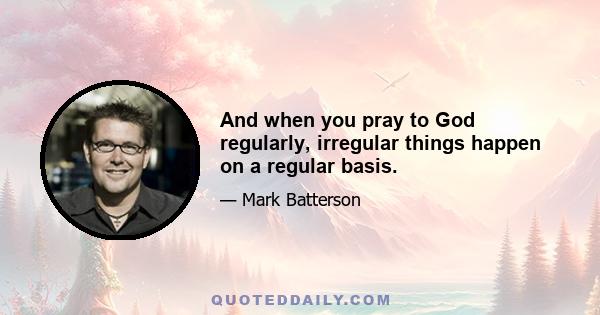 And when you pray to God regularly, irregular things happen on a regular basis.