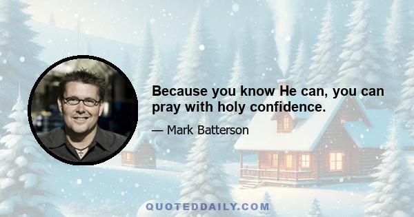 Because you know He can, you can pray with holy confidence.