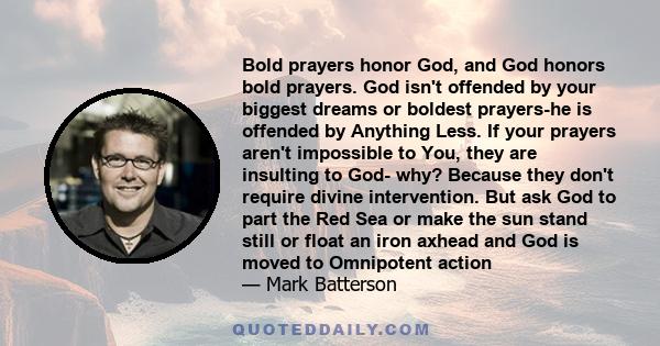 Bold prayers honor God, and God honors bold prayers. God isn't offended by your biggest dreams or boldest prayers-he is offended by Anything Less. If your prayers aren't impossible to You, they are insulting to God-