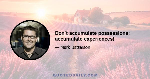 Don’t accumulate possessions; accumulate experiences!