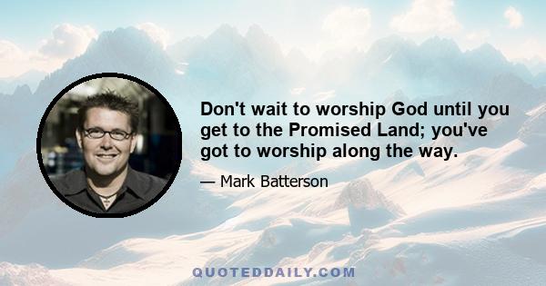 Don't wait to worship God until you get to the Promised Land; you've got to worship along the way.