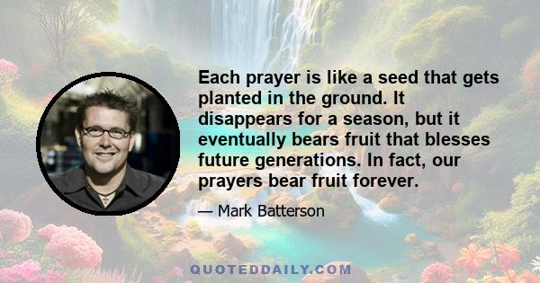 Each prayer is like a seed that gets planted in the ground. It disappears for a season, but it eventually bears fruit that blesses future generations. In fact, our prayers bear fruit forever.