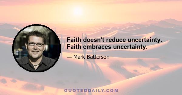 Faith doesn't reduce uncertainty. Faith embraces uncertainty.