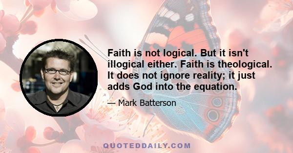 Faith is not logical. But it isn't illogical either. Faith is theological. It does not ignore reality; it just adds God into the equation.