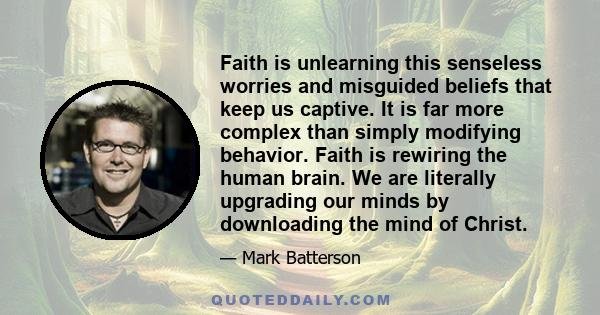 Faith is unlearning this senseless worries and misguided beliefs that keep us captive. It is far more complex than simply modifying behavior. Faith is rewiring the human brain. We are literally upgrading our minds by