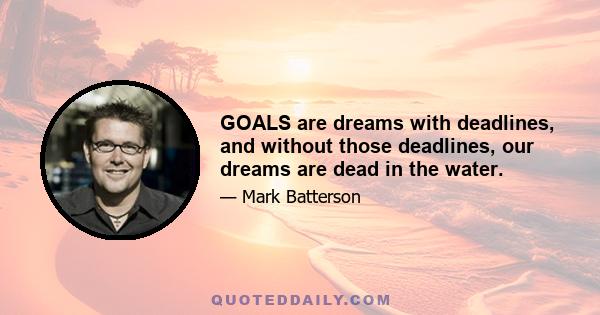 GOALS are dreams with deadlines, and without those deadlines, our dreams are dead in the water.