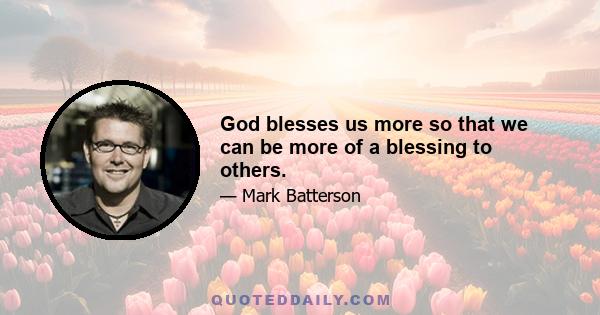 God blesses us more so that we can be more of a blessing to others.