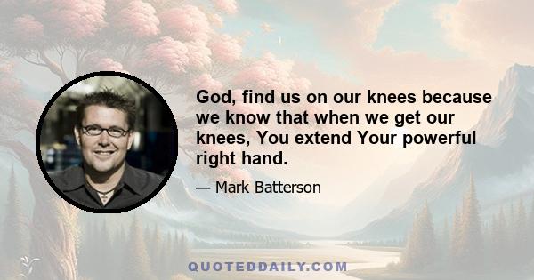 God, find us on our knees because we know that when we get our knees, You extend Your powerful right hand.