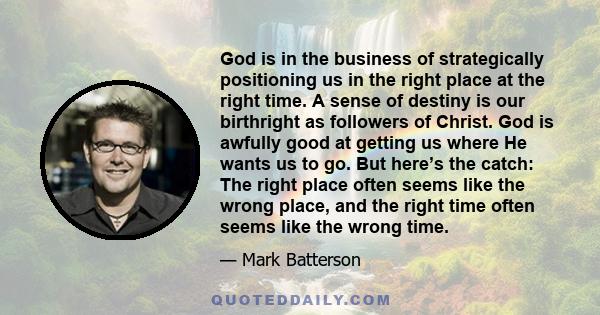 God is in the business of strategically positioning us in the right place at the right time. A sense of destiny is our birthright as followers of Christ. God is awfully good at getting us where He wants us to go. But