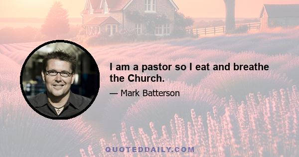 I am a pastor so I eat and breathe the Church.