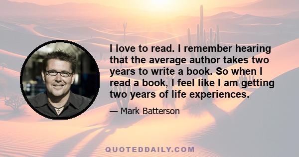 I love to read. I remember hearing that the average author takes two years to write a book. So when I read a book, I feel like I am getting two years of life experiences.