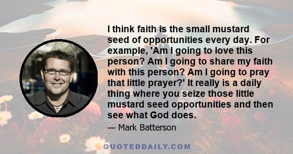 I think faith is the small mustard seed of opportunities every day. For example, 'Am I going to love this person? Am I going to share my faith with this person? Am I going to pray that little prayer?' It really is a