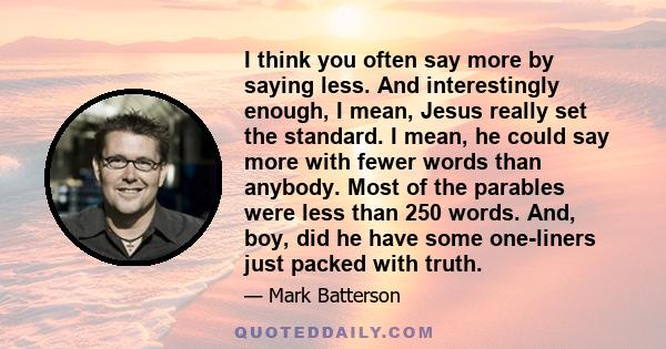 I think you often say more by saying less. And interestingly enough, I mean, Jesus really set the standard. I mean, he could say more with fewer words than anybody. Most of the parables were less than 250 words. And,