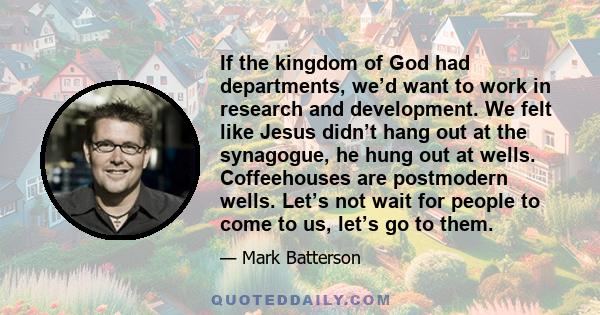 If the kingdom of God had departments, we’d want to work in research and development. We felt like Jesus didn’t hang out at the synagogue, he hung out at wells. Coffeehouses are postmodern wells. Let’s not wait for