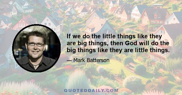 If we do the little things like they are big things, then God will do the big things like they are little things.