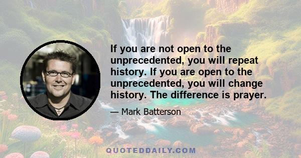 If you are not open to the unprecedented, you will repeat history. If you are open to the unprecedented, you will change history. The difference is prayer.