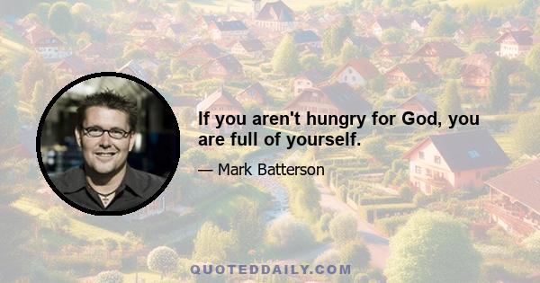 If you aren't hungry for God, you are full of yourself.