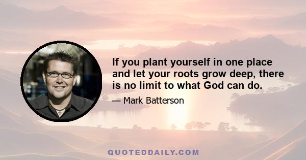 If you plant yourself in one place and let your roots grow deep, there is no limit to what God can do.