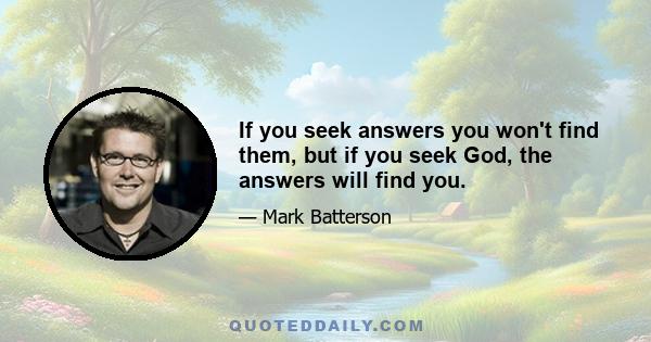 If you seek answers you won't find them, but if you seek God, the answers will find you.