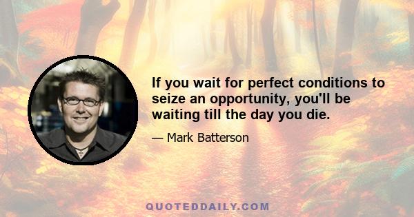 If you wait for perfect conditions to seize an opportunity, you'll be waiting till the day you die.