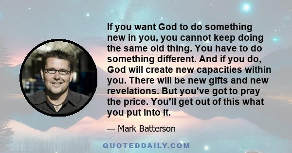 If you want God to do something new in you, you cannot keep doing the same old thing. You have to do something different. And if you do, God will create new capacities within you. There will be new gifts and new