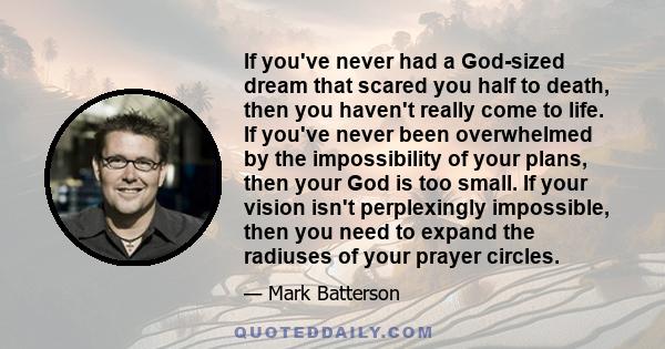 If you've never had a God-sized dream that scared you half to death, then you haven't really come to life. If you've never been overwhelmed by the impossibility of your plans, then your God is too small. If your vision