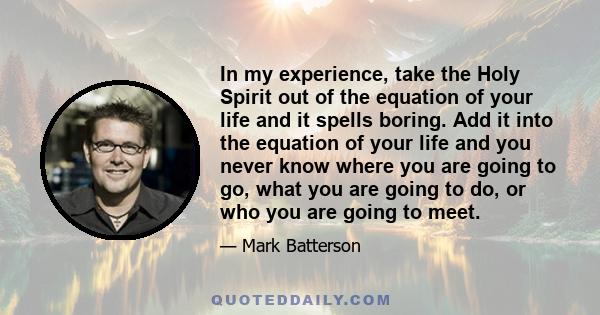 In my experience, take the Holy Spirit out of the equation of your life and it spells boring. Add it into the equation of your life and you never know where you are going to go, what you are going to do, or who you are