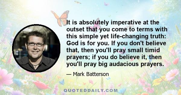 It is absolutely imperative at the outset that you come to terms with this simple yet life-changing truth: God is for you. If you don't believe that, then you'll pray small timid prayers; if you do believe it, then