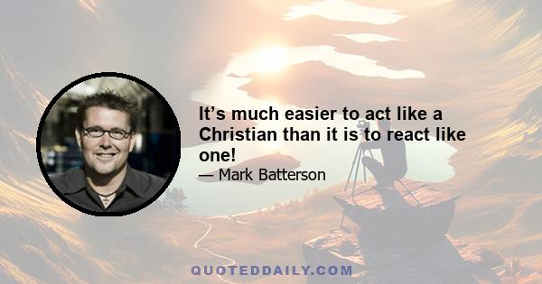 It’s much easier to act like a Christian than it is to react like one!