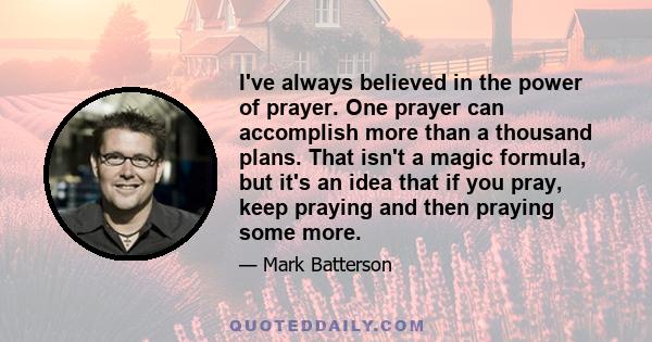 I've always believed in the power of prayer. One prayer can accomplish more than a thousand plans. That isn't a magic formula, but it's an idea that if you pray, keep praying and then praying some more.