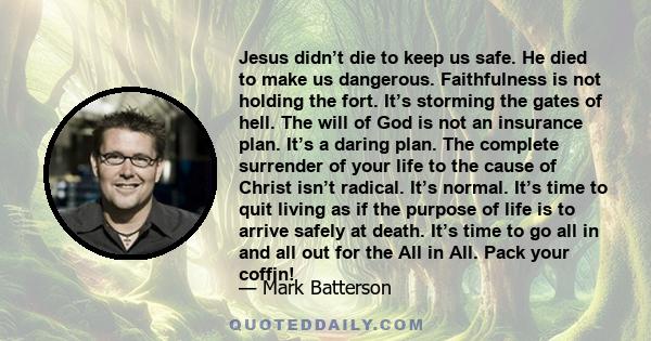 Jesus didn’t die to keep us safe. He died to make us dangerous. Faithfulness is not holding the fort. It’s storming the gates of hell. The will of God is not an insurance plan. It’s a daring plan. The complete surrender 