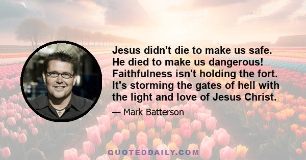 Jesus didn't die to make us safe. He died to make us dangerous! Faithfulness isn't holding the fort. It's storming the gates of hell with the light and love of Jesus Christ.