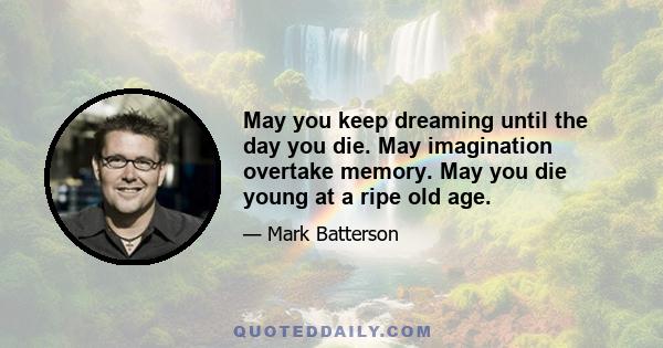 May you keep dreaming until the day you die. May imagination overtake memory. May you die young at a ripe old age.