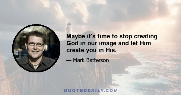 Maybe it's time to stop creating God in our image and let Him create you in His.