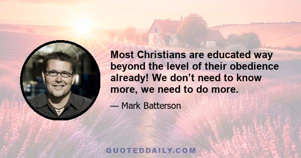 Most Christians are educated way beyond the level of their obedience already! We don’t need to know more, we need to do more.